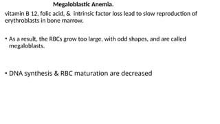 Megaloblastic Anemia.
vitamin B 12, folic acid, & intrinsic factor loss lead to slow reproduction of
erythroblasts in bone marrow.
• As a result, the RBCs grow too large, with odd shapes, and are called
megaloblasts.
• DNA synthesis & RBC maturation are decreased
 