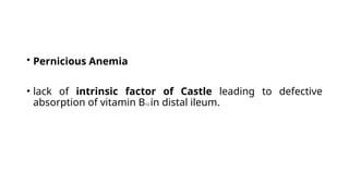 • Pernicious Anemia
• lack of intrinsic factor of Castle leading to defective
absorption of vitamin B12 in distal ileum.
 