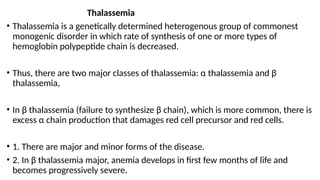 Thalassemia
• Thalassemia is a genetically determined heterogenous group of commonest
monogenic disorder in which rate of synthesis of one or more types of
hemoglobin polypeptide chain is decreased.
• Thus, there are two major classes of thalassemia: α thalassemia and β
thalassemia,
• In β thalassemia (failure to synthesize β chain), which is more common, there is
excess α chain production that damages red cell precursor and red cells.
• 1. There are major and minor forms of the disease.
• 2. In β thalassemia major, anemia develops in first few months of life and
becomes progressively severe.
 