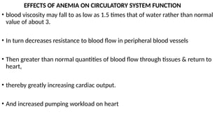 EFFECTS OF ANEMIA ON CIRCULATORY SYSTEM FUNCTION
• blood viscosity may fall to as low as 1.5 times that of water rather than normal
value of about 3.
• In turn decreases resistance to blood flow in peripheral blood vessels
• Then greater than normal quantities of blood flow through tissues & return to
heart,
• thereby greatly increasing cardiac output.
• And increased pumping workload on heart
 