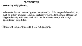 POLYCYTHEMIA
• Secondary Polycythemia.
• Whenever tissues become hypoxic because of too little oxygen in breathed air,
such as at high altitudes (physiological polycythemia )or because of failure of
oxygen delivery to tissues, such as in cardiac failure, ------produce large
quantities of extra RBCs.
• RBC count commonly rises to 6 to 7 million/mm3,
 
