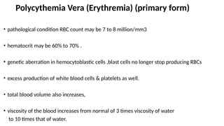Polycythemia Vera (Erythremia) (primary form)
• pathological condition RBC count may be 7 to 8 million/mm3
• hematocrit may be 60% to 70% .
• genetic aberration in hemocytoblastic cells ,blast cells no longer stop producing RBCs
• excess production of white blood cells & platelets as well.
• total blood volume also increases,
• viscosity of the blood increases from normal of 3 times viscosity of water
to 10 times that of water.
 