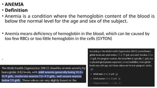• ANEMIA
• Definition
• Anemia is a condition where the hemoglobin content of the blood is
below the normal level for the age and sex of the subject.
• Anemia means deficiency of hemoglobin in the blood, which can be caused by
too few RBCs or too little hemoglobin in the cells (GYTON)
.
 