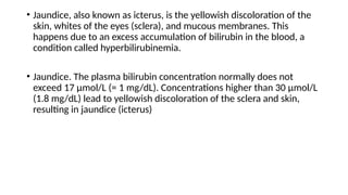 • Jaundice, also known as icterus, is the yellowish discoloration of the
skin, whites of the eyes (sclera), and mucous membranes. This
happens due to an excess accumulation of bilirubin in the blood, a
condition called hyperbilirubinemia.
• Jaundice. The plasma bilirubin concentration normally does not
exceed 17 μmol/L (= 1 mg/dL). Concentrations higher than 30 μmol/L
(1.8 mg/dL) lead to yellowish discoloration of the sclera and skin,
resulting in jaundice (icterus)
 