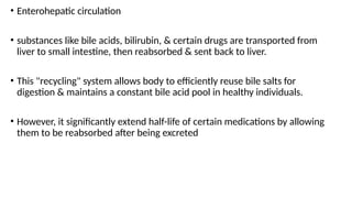 • Enterohepatic circulation
• substances like bile acids, bilirubin, & certain drugs are transported from
liver to small intestine, then reabsorbed & sent back to liver.
• This "recycling" system allows body to efficiently reuse bile salts for
digestion & maintains a constant bile acid pool in healthy individuals.
• However, it significantly extend half-life of certain medications by allowing
them to be reabsorbed after being excreted
 