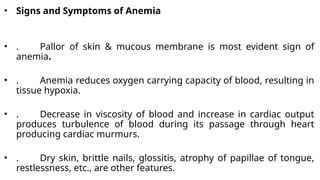 • Signs and Symptoms of Anemia
• . Pallor of skin & mucous membrane is most evident sign of
anemia.
• . Anemia reduces oxygen carrying capacity of blood, resulting in
tissue hypoxia.
• . Decrease in viscosity of blood and increase in cardiac output
produces turbulence of blood during its passage through heart
producing cardiac murmurs.
• . Dry skin, brittle nails, glossitis, atrophy of papillae of tongue,
restlessness, etc., are other features.
 
