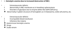 • I. Hemolytic anemia (due to increased destruction of RBC)
• . Intracorpuscular defects:
 Abnormality in RBC membrane as in hereditary spherocytosis
 Disorders of glycolysis due to enzyme defect like G6PD deficiency
 Abnormality in globin structure of hemoglobin as in thalassemia, sickle cell anemia, etc.
• . Extracorpuscular defects:
 Incompatible blood transfusion
 Infections like malaria
 Autoimmune hemolytic anemia
 Drugs
 Snake venom
 