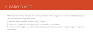 CUADRO CLINICO
* Manifestaciones clínicas derivadas de la disminución de las células sanguíneas de las tres series hematopoyéticas.
Clínicamente presenta la siguiente triada:
1. Síndrome anémico: palidez, debilidad, disnea y fatiga.
2. Infecciones de repetición, consecuencia de la neutropenia y monocitopenia
3. Fenómenos hemorrágicos por la trombopenia (petequias, hematomas, epistaxis, sangrado vaginal y sangrados
inesperados)
 