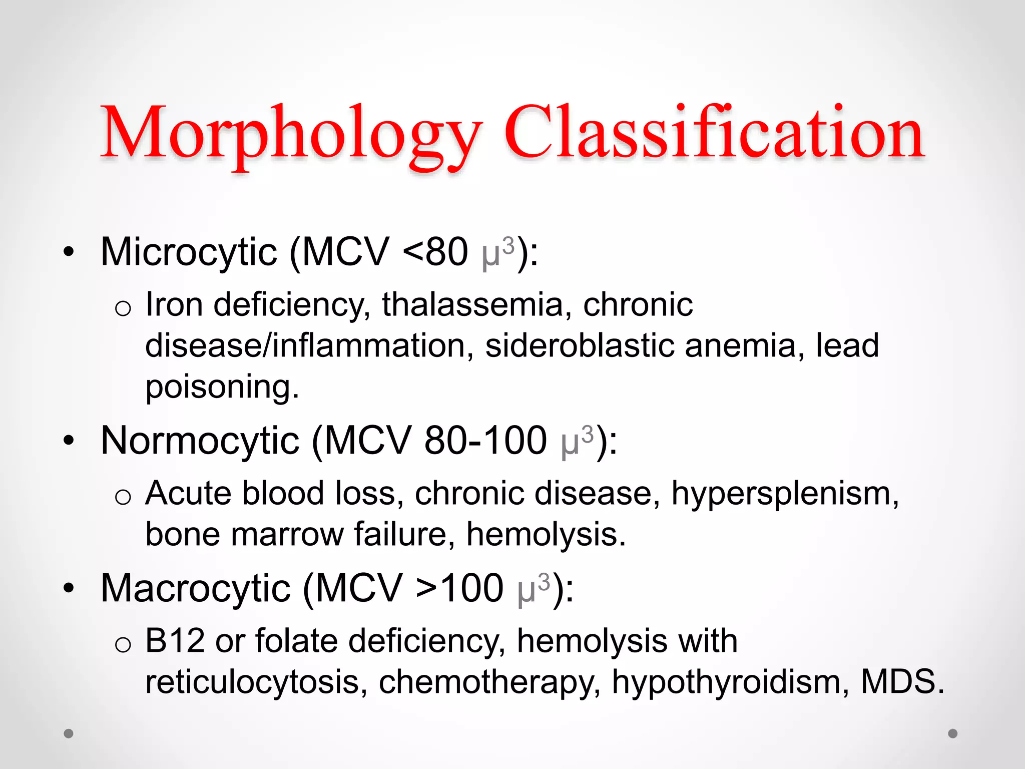 Morphology Classification
• Microcytic (MCV <80 µ3):
o Iron deficiency, thalassemia, chronic
disease/inflammation, sideroblastic anemia, lead
poisoning.
• Normocytic (MCV 80-100 µ3):
o Acute blood loss, chronic disease, hypersplenism,
bone marrow failure, hemolysis.
• Macrocytic (MCV >100 µ3):
o B12 or folate deficiency, hemolysis with
reticulocytosis, chemotherapy, hypothyroidism, MDS.
 