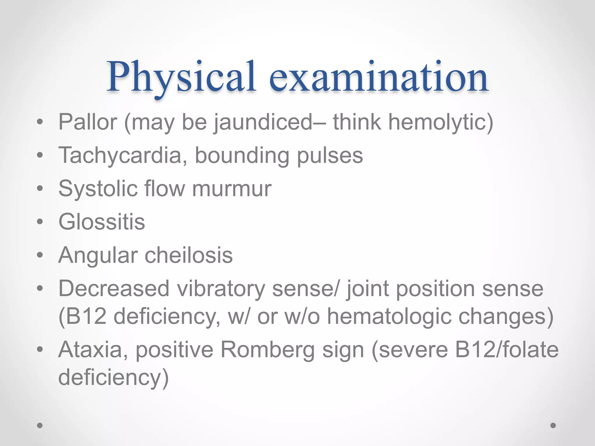 Physical examination
• Pallor (may be jaundiced– think hemolytic)
• Tachycardia, bounding pulses
• Systolic flow murmur
• Glossitis
• Angular cheilosis
• Decreased vibratory sense/ joint position sense
(B12 deficiency, w/ or w/o hematologic changes)
• Ataxia, positive Romberg sign (severe B12/folate
deficiency)
 
