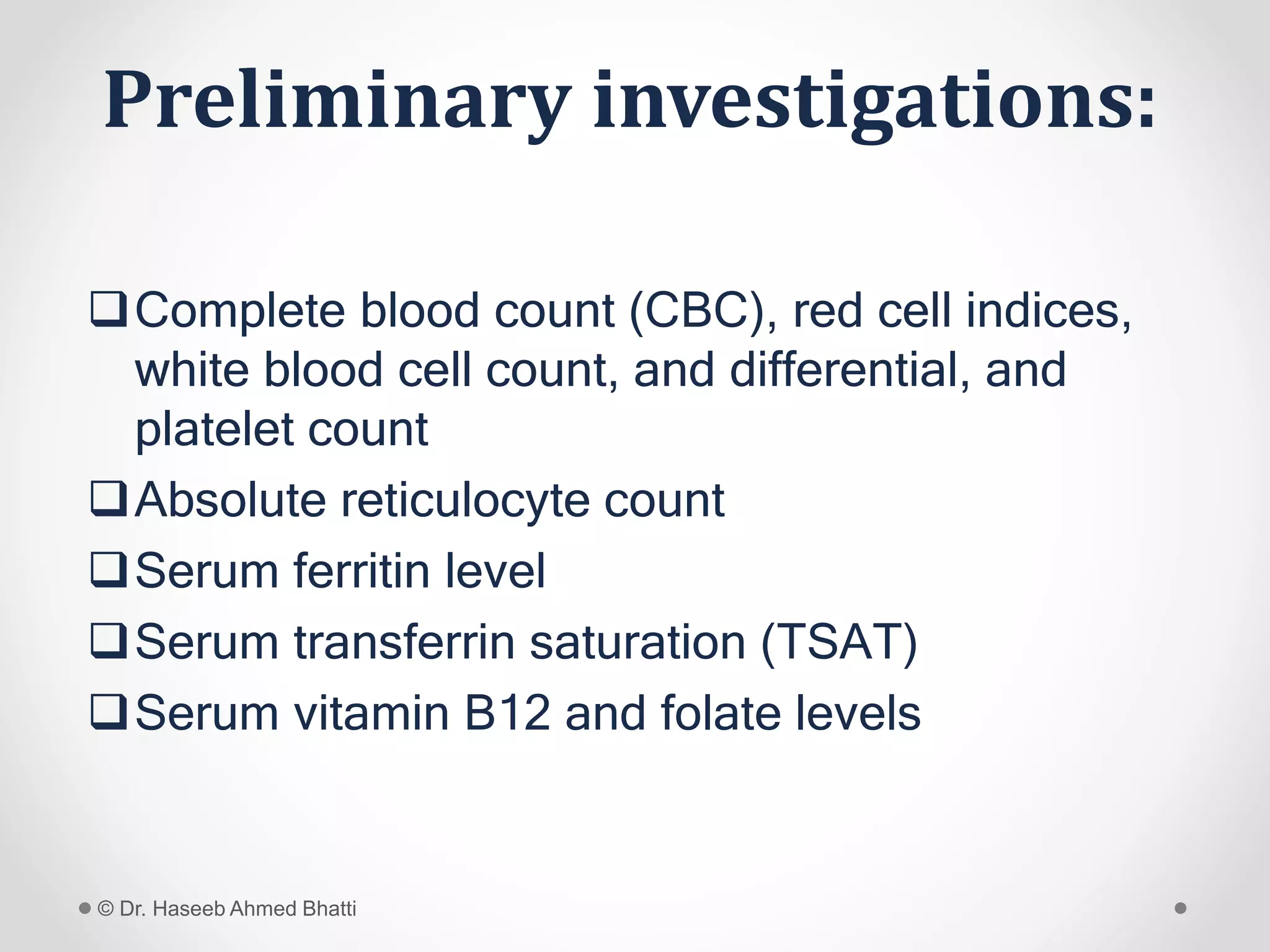 Preliminary investigations:
Complete blood count (CBC), red cell indices,
white blood cell count, and differential, and
platelet count
Absolute reticulocyte count
Serum ferritin level
Serum transferrin saturation (TSAT)
Serum vitamin B12 and folate levels
© Dr. Haseeb Ahmed Bhatti
 