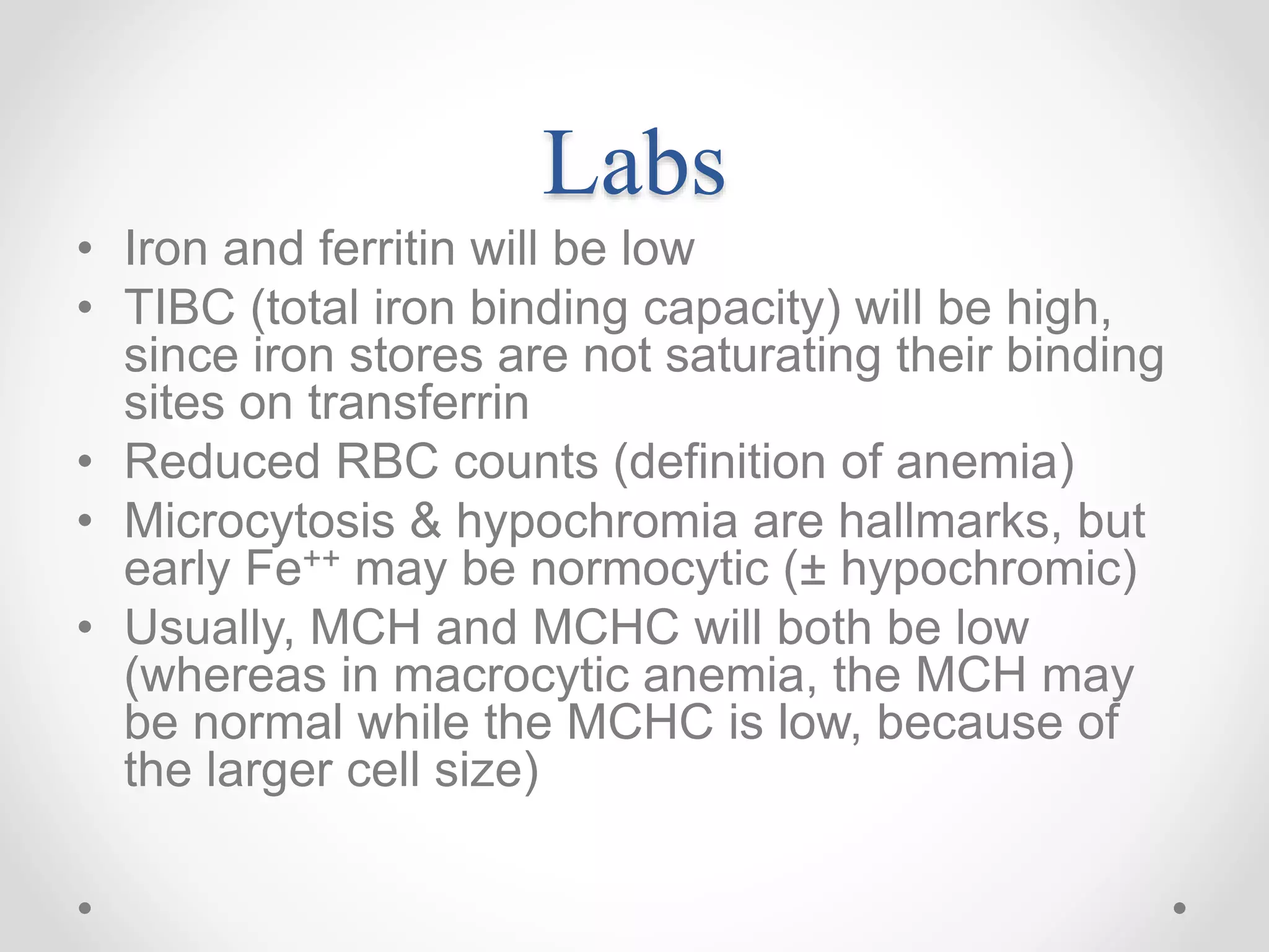 Labs
• Iron and ferritin will be low
• TIBC (total iron binding capacity) will be high,
since iron stores are not saturating their binding
sites on transferrin
• Reduced RBC counts (definition of anemia)
• Microcytosis & hypochromia are hallmarks, but
early Fe++ may be normocytic (± hypochromic)
• Usually, MCH and MCHC will both be low
(whereas in macrocytic anemia, the MCH may
be normal while the MCHC is low, because of
the larger cell size)
 