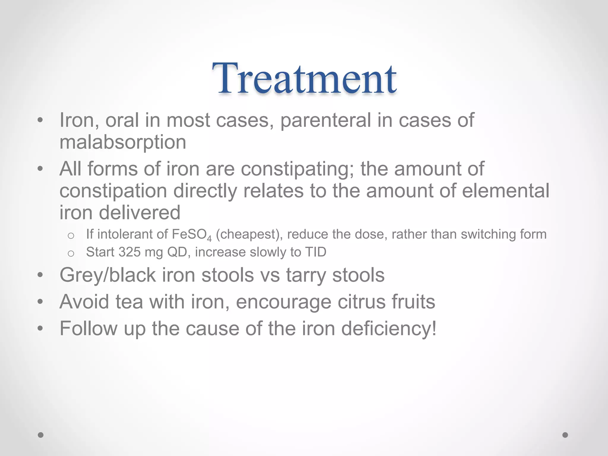 Treatment
• Iron, oral in most cases, parenteral in cases of
malabsorption
• All forms of iron are constipating; the amount of
constipation directly relates to the amount of elemental
iron delivered
o If intolerant of FeSO4 (cheapest), reduce the dose, rather than switching form
o Start 325 mg QD, increase slowly to TID
• Grey/black iron stools vs tarry stools
• Avoid tea with iron, encourage citrus fruits
• Follow up the cause of the iron deficiency!
 
