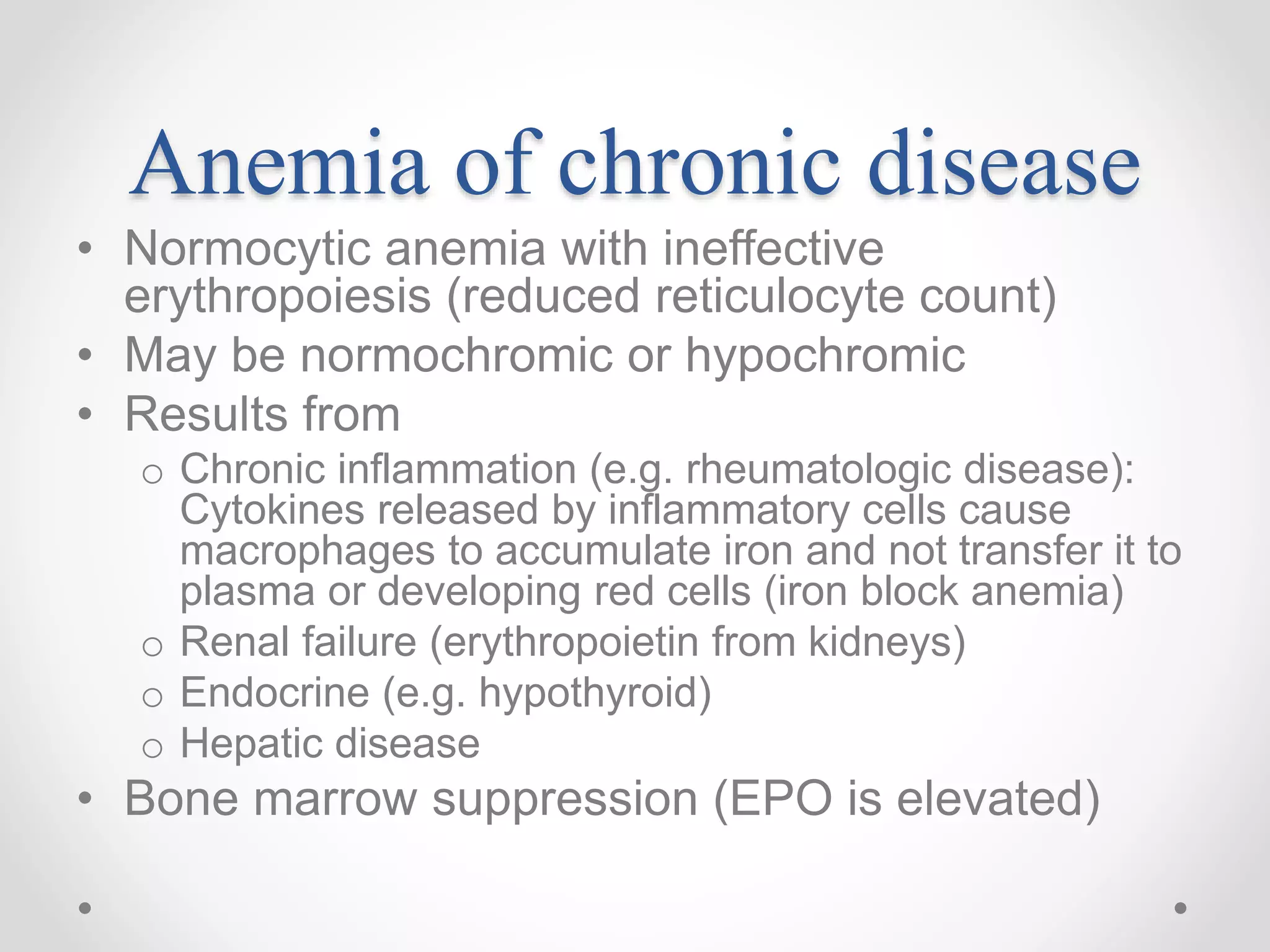 Anemia of chronic disease
• Normocytic anemia with ineffective
erythropoiesis (reduced reticulocyte count)
• May be normochromic or hypochromic
• Results from
o Chronic inflammation (e.g. rheumatologic disease):
Cytokines released by inflammatory cells cause
macrophages to accumulate iron and not transfer it to
plasma or developing red cells (iron block anemia)
o Renal failure (erythropoietin from kidneys)
o Endocrine (e.g. hypothyroid)
o Hepatic disease
• Bone marrow suppression (EPO is elevated)
 