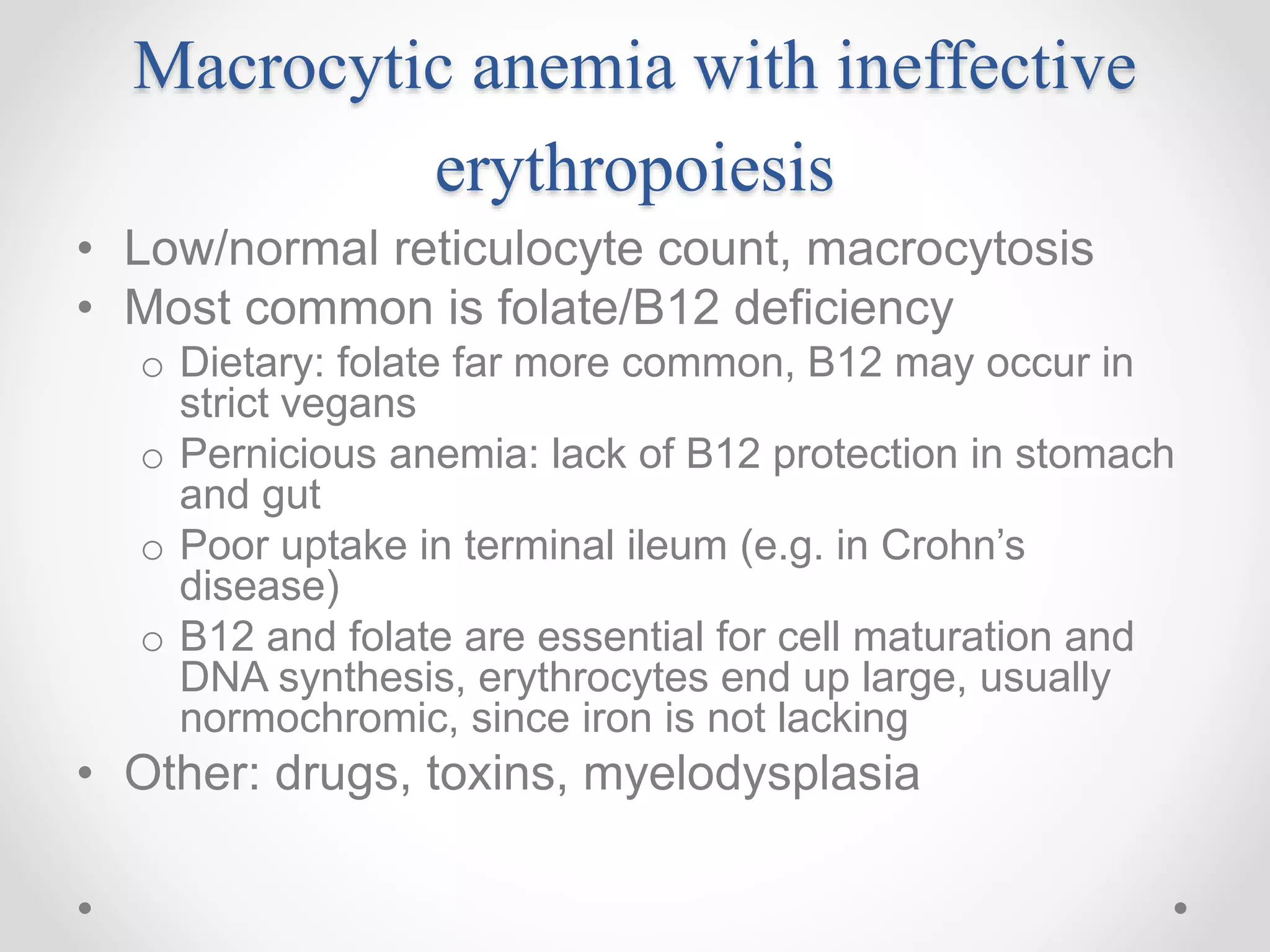 Macrocytic anemia with ineffective
erythropoiesis
• Low/normal reticulocyte count, macrocytosis
• Most common is folate/B12 deficiency
o Dietary: folate far more common, B12 may occur in
strict vegans
o Pernicious anemia: lack of B12 protection in stomach
and gut
o Poor uptake in terminal ileum (e.g. in Crohn’s
disease)
o B12 and folate are essential for cell maturation and
DNA synthesis, erythrocytes end up large, usually
normochromic, since iron is not lacking
• Other: drugs, toxins, myelodysplasia
 