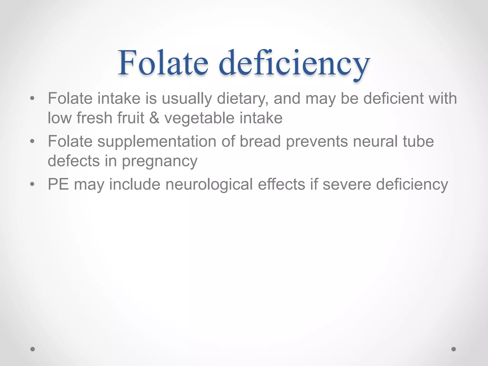 Folate deficiency
• Folate intake is usually dietary, and may be deficient with
low fresh fruit & vegetable intake
• Folate supplementation of bread prevents neural tube
defects in pregnancy
• PE may include neurological effects if severe deficiency
 