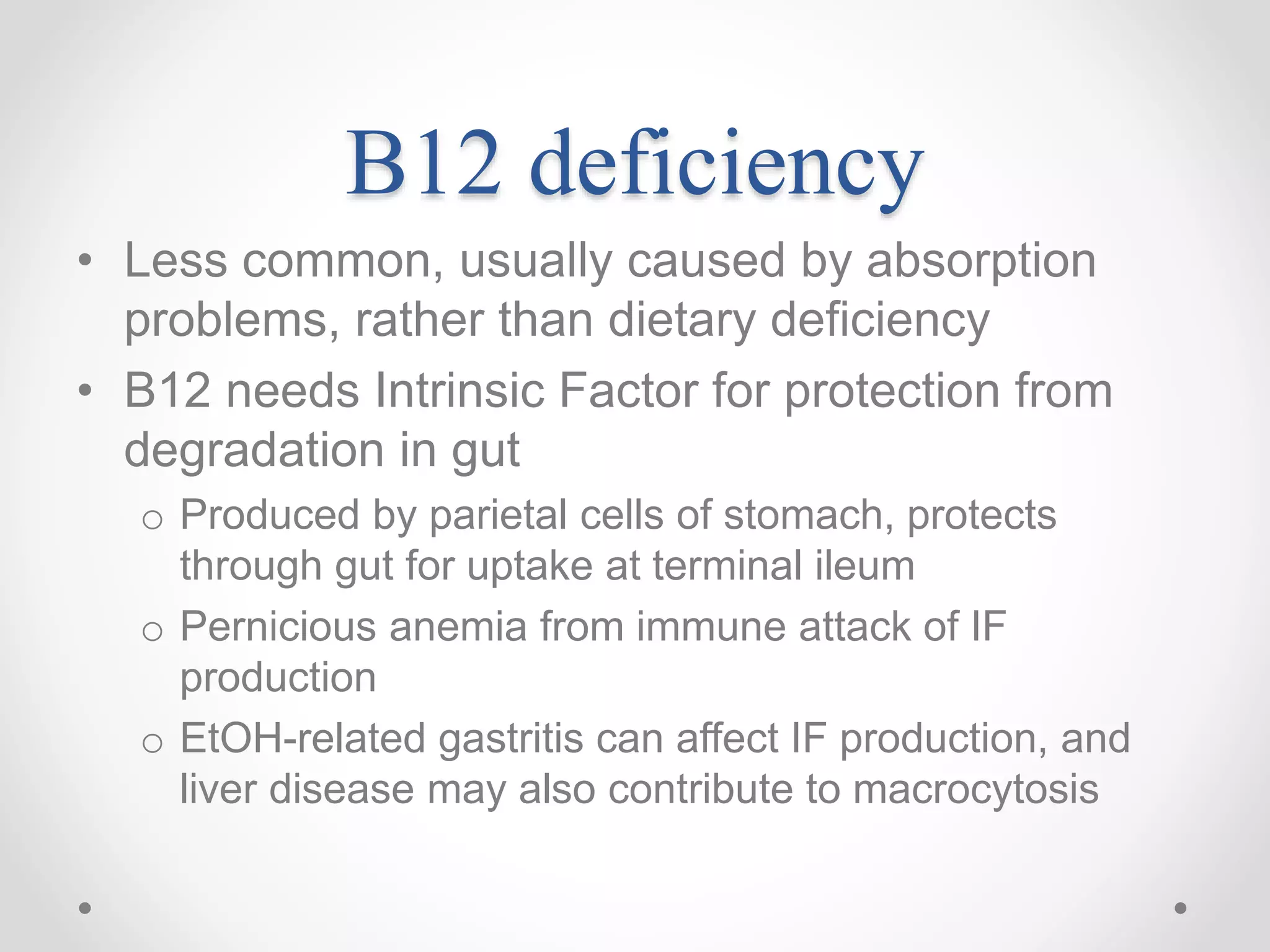B12 deficiency
• Less common, usually caused by absorption
problems, rather than dietary deficiency
• B12 needs Intrinsic Factor for protection from
degradation in gut
o Produced by parietal cells of stomach, protects
through gut for uptake at terminal ileum
o Pernicious anemia from immune attack of IF
production
o EtOH-related gastritis can affect IF production, and
liver disease may also contribute to macrocytosis
 