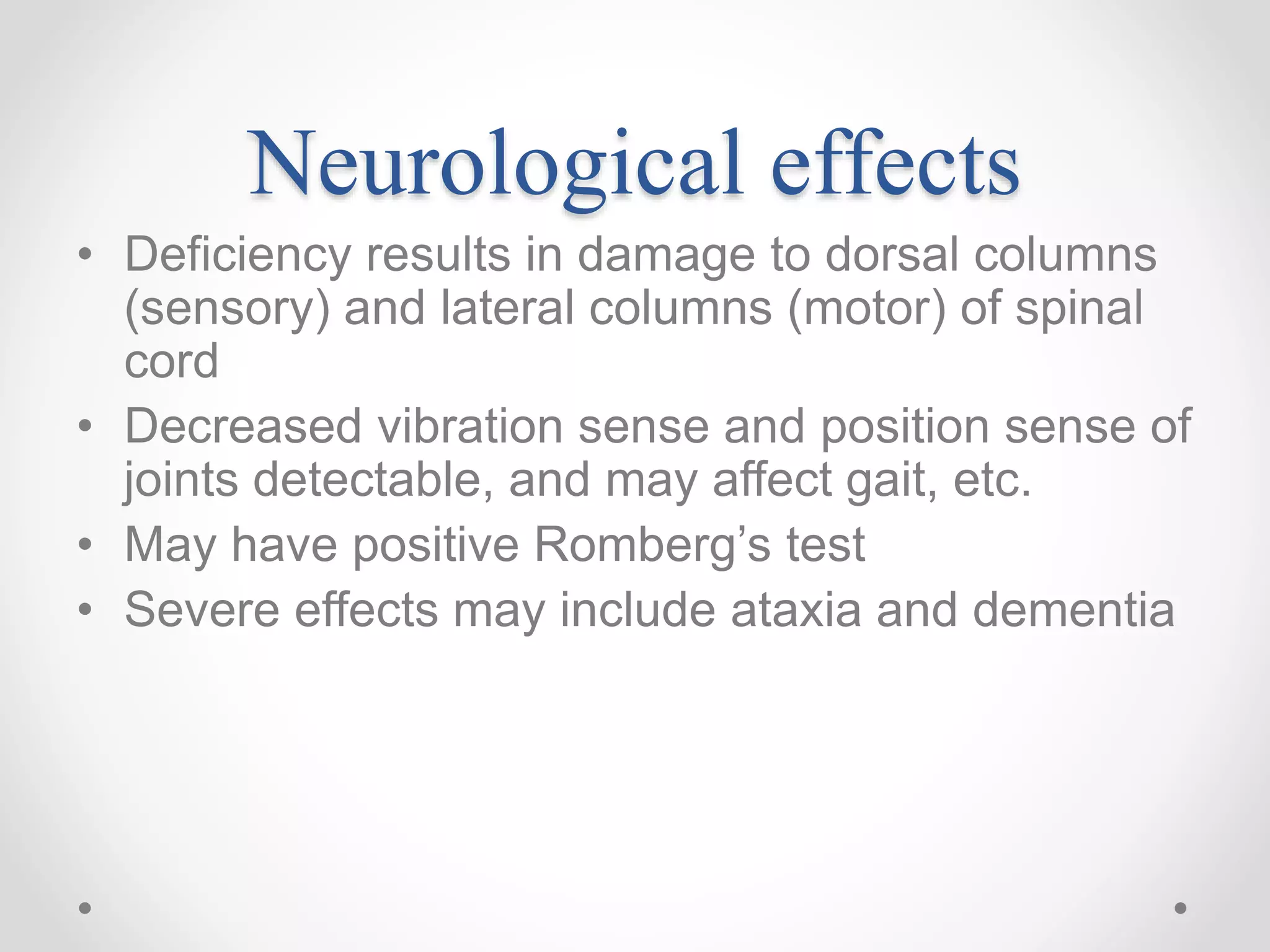 Neurological effects
• Deficiency results in damage to dorsal columns
(sensory) and lateral columns (motor) of spinal
cord
• Decreased vibration sense and position sense of
joints detectable, and may affect gait, etc.
• May have positive Romberg’s test
• Severe effects may include ataxia and dementia
 