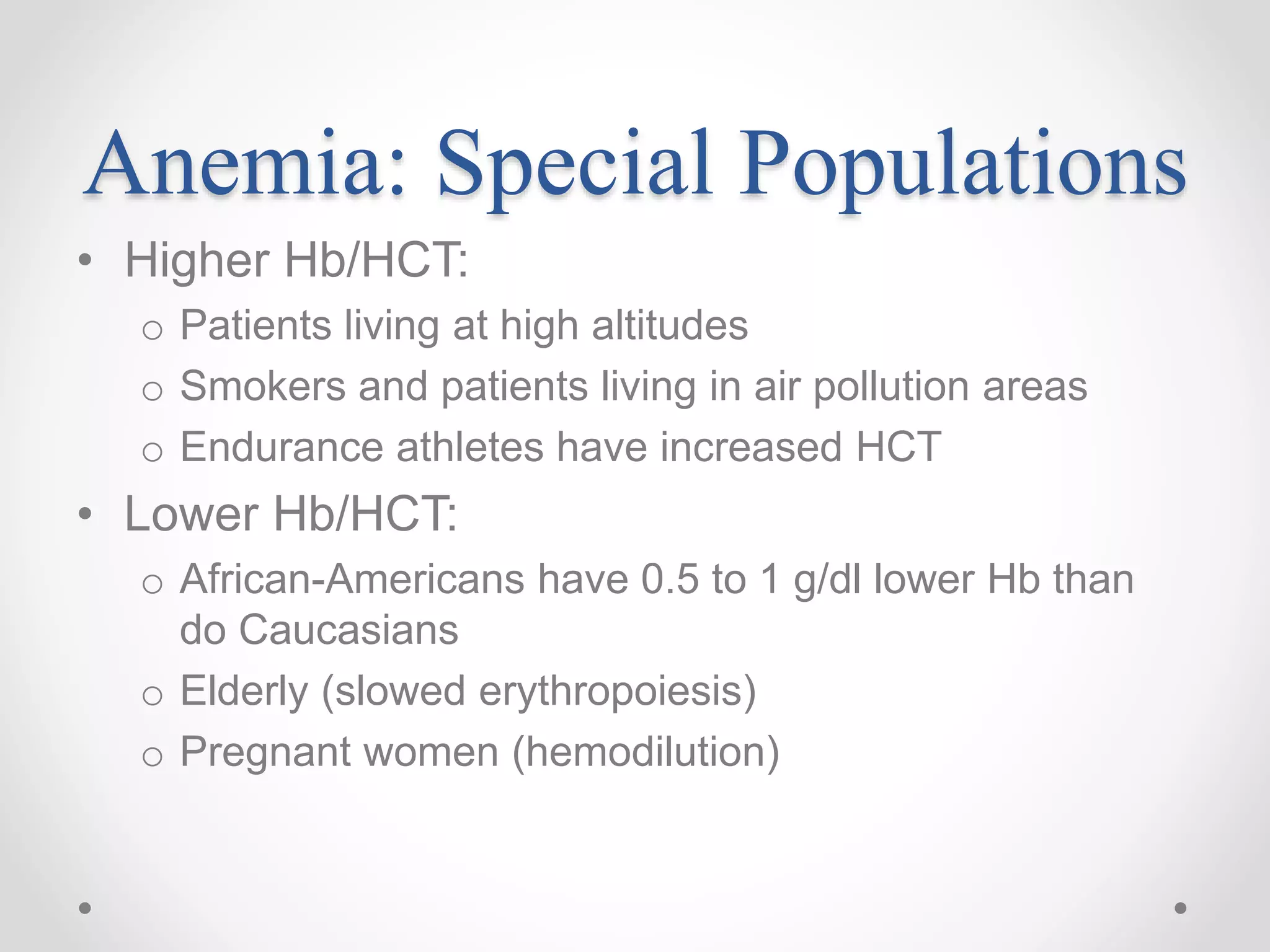 Anemia: Special Populations
• Higher Hb/HCT:
o Patients living at high altitudes
o Smokers and patients living in air pollution areas
o Endurance athletes have increased HCT
• Lower Hb/HCT:
o African-Americans have 0.5 to 1 g/dl lower Hb than
do Caucasians
o Elderly (slowed erythropoiesis)
o Pregnant women (hemodilution)
 