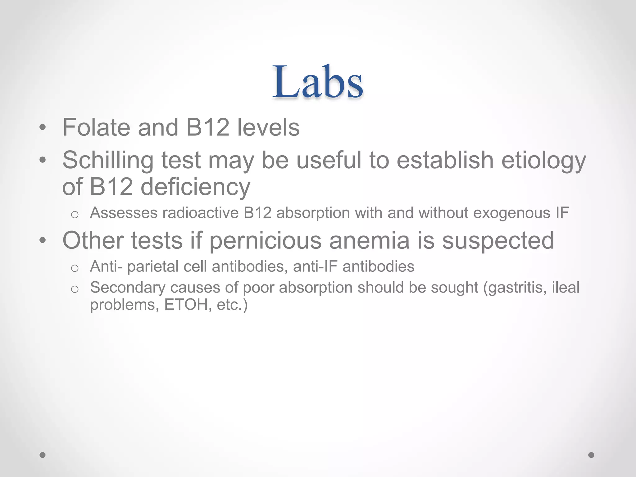 Labs
• Folate and B12 levels
• Schilling test may be useful to establish etiology
of B12 deficiency
o Assesses radioactive B12 absorption with and without exogenous IF
• Other tests if pernicious anemia is suspected
o Anti- parietal cell antibodies, anti-IF antibodies
o Secondary causes of poor absorption should be sought (gastritis, ileal
problems, ETOH, etc.)
 