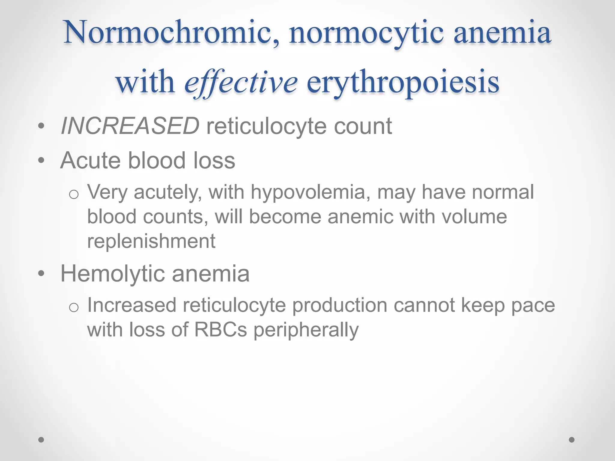 Normochromic, normocytic anemia
with effective erythropoiesis
• INCREASED reticulocyte count
• Acute blood loss
o Very acutely, with hypovolemia, may have normal
blood counts, will become anemic with volume
replenishment
• Hemolytic anemia
o Increased reticulocyte production cannot keep pace
with loss of RBCs peripherally
 