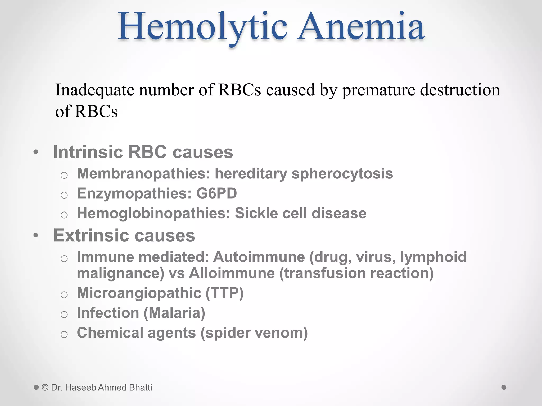 Hemolytic Anemia
• Intrinsic RBC causes
o Membranopathies: hereditary spherocytosis
o Enzymopathies: G6PD
o Hemoglobinopathies: Sickle cell disease
• Extrinsic causes
o Immune mediated: Autoimmune (drug, virus, lymphoid
malignance) vs Alloimmune (transfusion reaction)
o Microangiopathic (TTP)
o Infection (Malaria)
o Chemical agents (spider venom)
© Dr. Haseeb Ahmed Bhatti
Inadequate number of RBCs caused by premature destruction
of RBCs
 