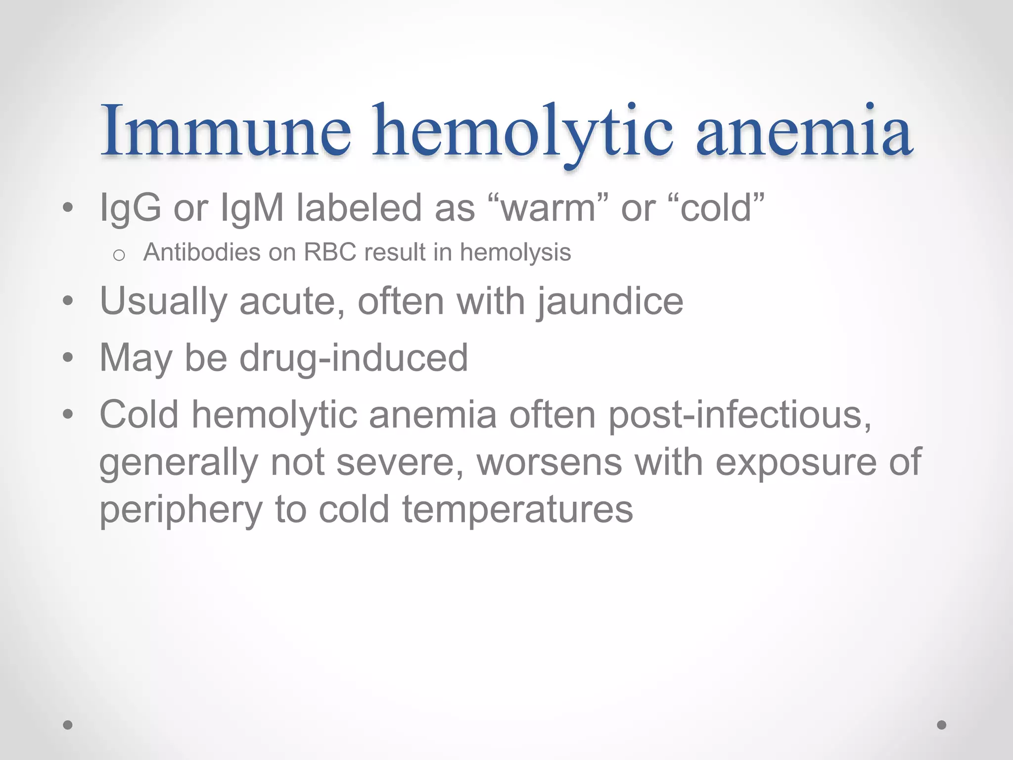 Immune hemolytic anemia
• IgG or IgM labeled as “warm” or “cold”
o Antibodies on RBC result in hemolysis
• Usually acute, often with jaundice
• May be drug-induced
• Cold hemolytic anemia often post-infectious,
generally not severe, worsens with exposure of
periphery to cold temperatures
 