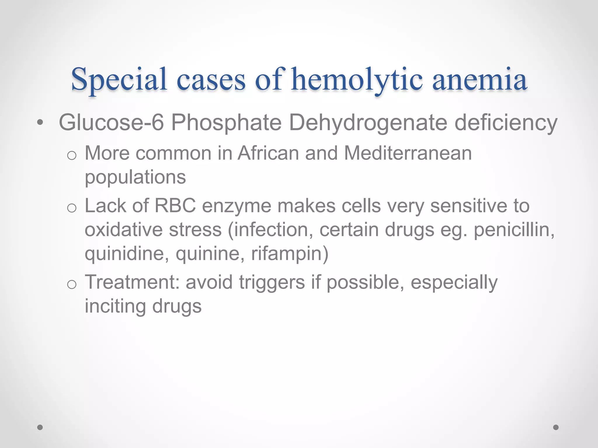 Special cases of hemolytic anemia
• Glucose-6 Phosphate Dehydrogenate deficiency
o More common in African and Mediterranean
populations
o Lack of RBC enzyme makes cells very sensitive to
oxidative stress (infection, certain drugs eg. penicillin,
quinidine, quinine, rifampin)
o Treatment: avoid triggers if possible, especially
inciting drugs
 
