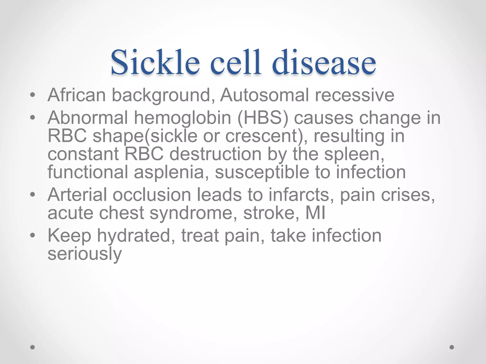 Sickle cell disease
• African background, Autosomal recessive
• Abnormal hemoglobin (HBS) causes change in
RBC shape(sickle or crescent), resulting in
constant RBC destruction by the spleen,
functional asplenia, susceptible to infection
• Arterial occlusion leads to infarcts, pain crises,
acute chest syndrome, stroke, MI
• Keep hydrated, treat pain, take infection
seriously
 