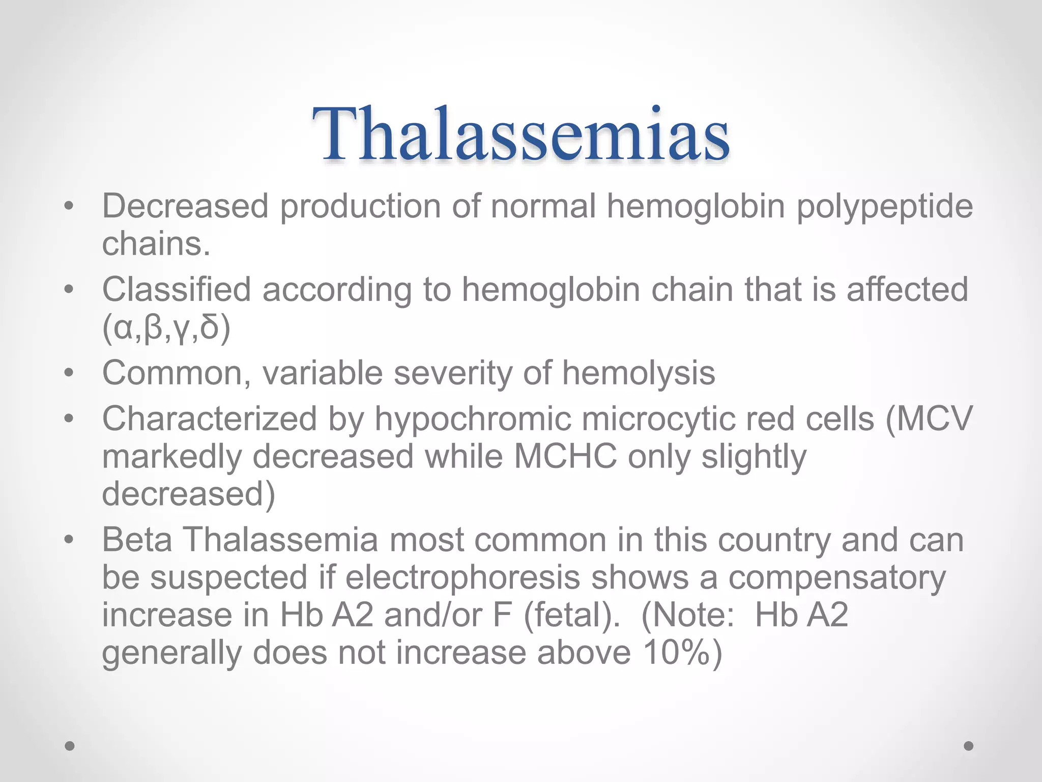 Thalassemias
• Decreased production of normal hemoglobin polypeptide
chains.
• Classified according to hemoglobin chain that is affected
(α,β,γ,δ)
• Common, variable severity of hemolysis
• Characterized by hypochromic microcytic red cells (MCV
markedly decreased while MCHC only slightly
decreased)
• Beta Thalassemia most common in this country and can
be suspected if electrophoresis shows a compensatory
increase in Hb A2 and/or F (fetal). (Note: Hb A2
generally does not increase above 10%)
 