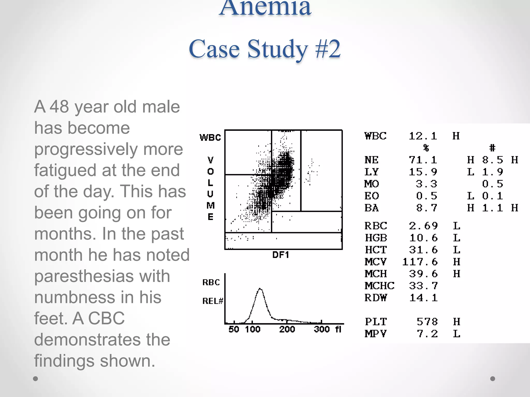 Anemia
Case Study #2
A 48 year old male
has become
progressively more
fatigued at the end
of the day. This has
been going on for
months. In the past
month he has noted
paresthesias with
numbness in his
feet. A CBC
demonstrates the
findings shown.
 