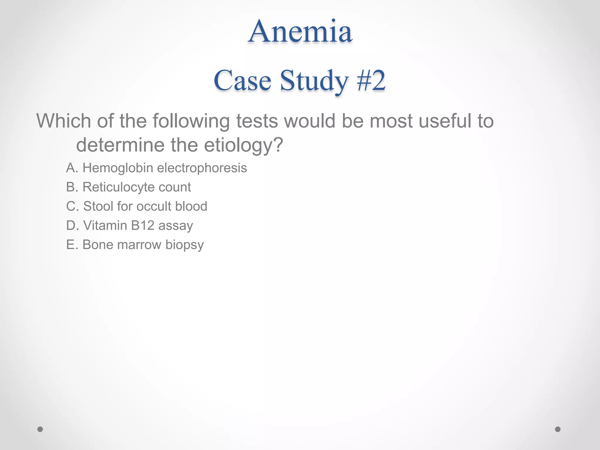 Anemia
Case Study #2
Which of the following tests would be most useful to
determine the etiology?
A. Hemoglobin electrophoresis
B. Reticulocyte count
C. Stool for occult blood
D. Vitamin B12 assay
E. Bone marrow biopsy
 