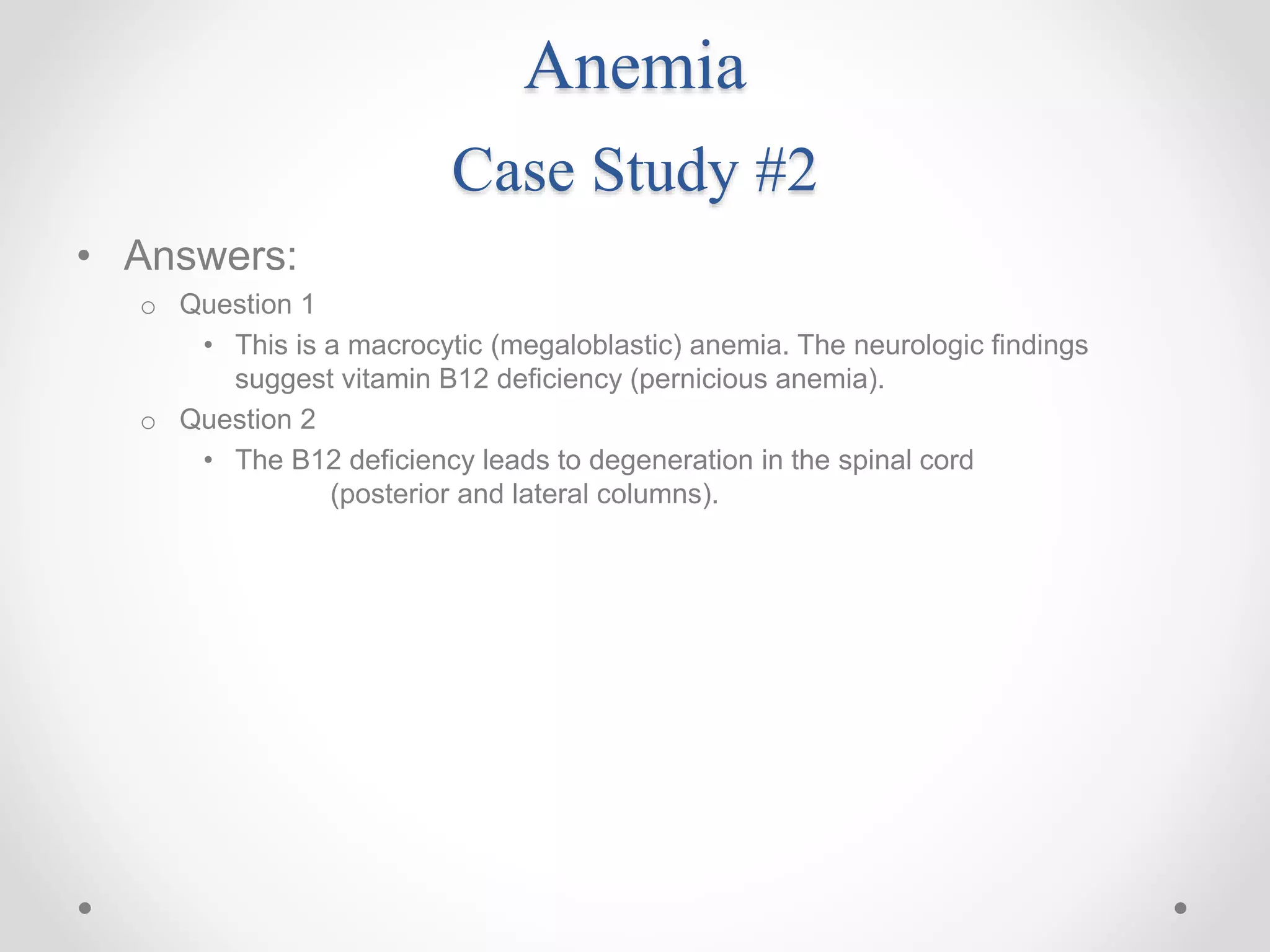 Anemia
Case Study #2
• Answers:
o Question 1
• This is a macrocytic (megaloblastic) anemia. The neurologic findings
suggest vitamin B12 deficiency (pernicious anemia).
o Question 2
• The B12 deficiency leads to degeneration in the spinal cord
(posterior and lateral columns).
 