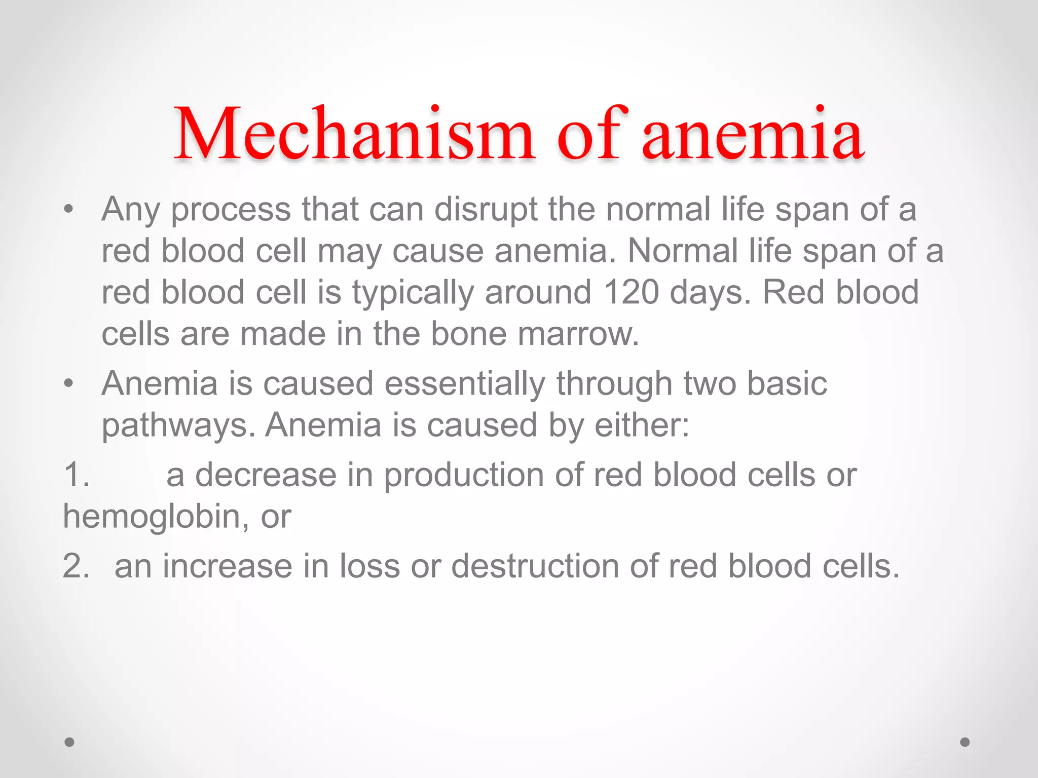 Mechanism of anemia
• Any process that can disrupt the normal life span of a
red blood cell may cause anemia. Normal life span of a
red blood cell is typically around 120 days. Red blood
cells are made in the bone marrow.
• Anemia is caused essentially through two basic
pathways. Anemia is caused by either:
1. a decrease in production of red blood cells or
hemoglobin, or
2. an increase in loss or destruction of red blood cells.
 