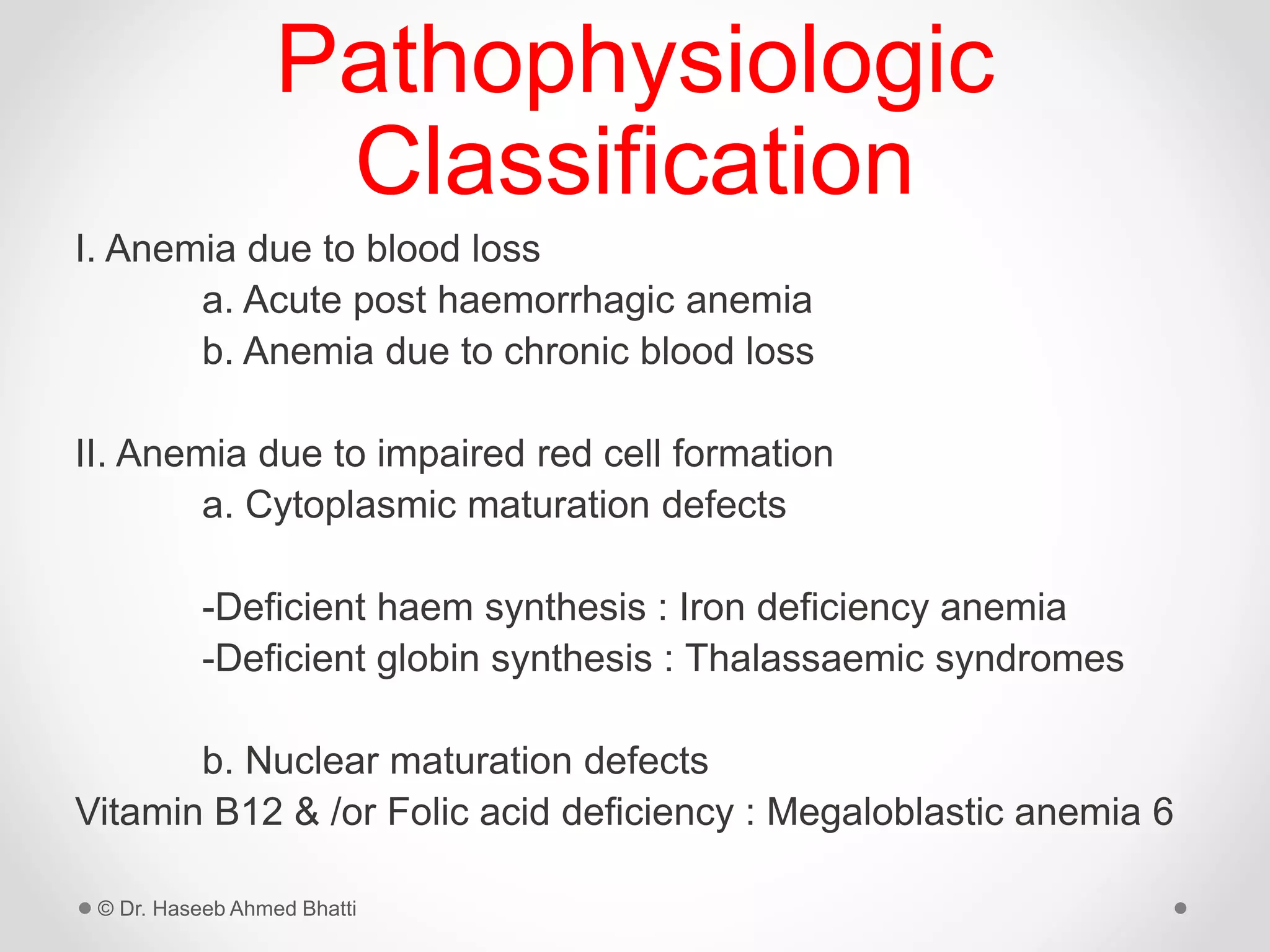 Pathophysiologic
Classification
I. Anemia due to blood loss
a. Acute post haemorrhagic anemia
b. Anemia due to chronic blood loss
II. Anemia due to impaired red cell formation
a. Cytoplasmic maturation defects
-Deficient haem synthesis : Iron deficiency anemia
-Deficient globin synthesis : Thalassaemic syndromes
b. Nuclear maturation defects
Vitamin B12 & /or Folic acid deficiency : Megaloblastic anemia 6
© Dr. Haseeb Ahmed Bhatti
 