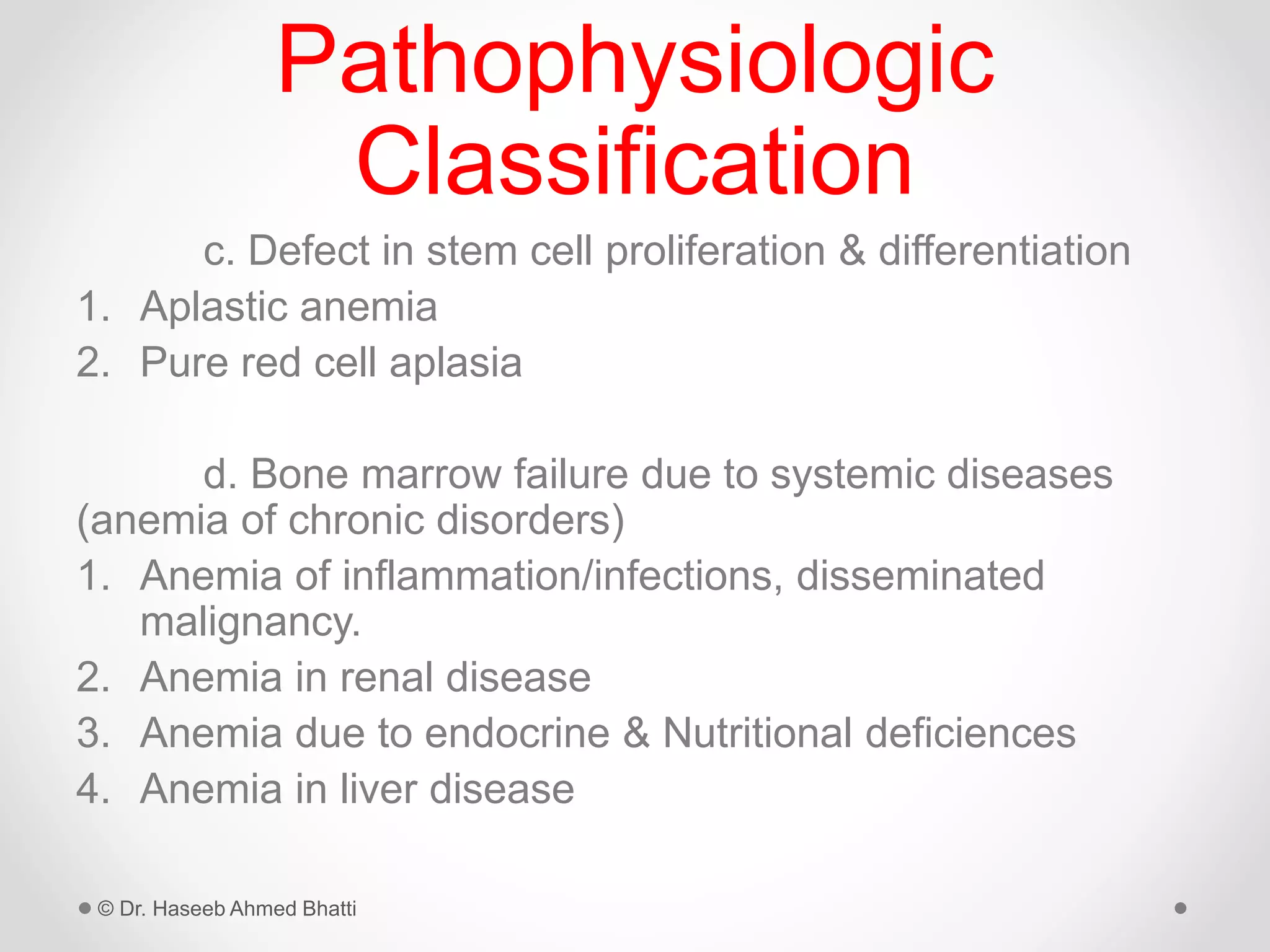 Pathophysiologic
Classification
c. Defect in stem cell proliferation & differentiation
1. Aplastic anemia
2. Pure red cell aplasia
d. Bone marrow failure due to systemic diseases
(anemia of chronic disorders)
1. Anemia of inflammation/infections, disseminated
malignancy.
2. Anemia in renal disease
3. Anemia due to endocrine & Nutritional deficiences
4. Anemia in liver disease
© Dr. Haseeb Ahmed Bhatti
 