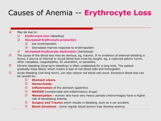 Causes of Anemia -- Erythrocyte Loss
 May be due to:
 Erythrocyte loss (bleeding)
 Decreased Erythrocyte production
 low erythropoietin
 Decreased marrow response to erythropoietin
 Increased Erythrocyte destruction (hemolysis)
 The cause of the blood loss may be obvious, eg, trauma. If no evidence of external bleeding is
found, a source of internal or occult blood loss must be sought, eg, a ruptured splenic tumor,
other neoplasia, coagulopathy, GI ulceration, or parasites.
 Chronic bleeding (long-term bleeding) is often undetected for a long time. The patient
gradually loses blood, which means a loss of red blood cells and hemoglobin.
 Acute bleeding (not long term), can also reduce red blood cell count. Excessive blood loss can
be caused by:
 Stomach ulcers.
 Hemorrhoids.
 Inflammation of the stomach (gastritis).
 NSAIDS (nonsteroidal anti-inflammatory drugs)
 Menstruation - women who have very heavy periods (menorrhagia) have a higher
risk of developing anemia.
 Surgery and Trauma which results in bleeding, such as a car accident.
 Blood donations - some regular blood donors may develop anemia.
 