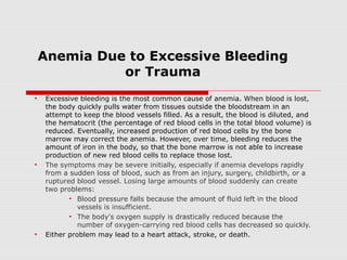 Anemia Due to Excessive Bleeding
or Trauma
• Excessive bleeding is the most common cause of anemia. When blood is lost,
the body quickly pulls water from tissues outside the bloodstream in an
attempt to keep the blood vessels filled. As a result, the blood is diluted, and
the hematocrit (the percentage of red blood cells in the total blood volume) is
reduced. Eventually, increased production of red blood cells by the bone
marrow may correct the anemia. However, over time, bleeding reduces the
amount of iron in the body, so that the bone marrow is not able to increase
production of new red blood cells to replace those lost.
• The symptoms may be severe initially, especially if anemia develops rapidly
from a sudden loss of blood, such as from an injury, surgery, childbirth, or a
ruptured blood vessel. Losing large amounts of blood suddenly can create
two problems:
• Blood pressure falls because the amount of fluid left in the blood
vessels is insufficient.
• The body's oxygen supply is drastically reduced because the
number of oxygen-carrying red blood cells has decreased so quickly.
• Either problem may lead to a heart attack, stroke, or death.
 