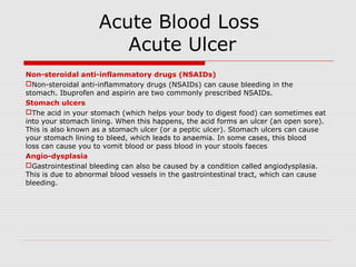 Acute Blood Loss
Acute Ulcer
Non-steroidal anti-inflammatory drugs (NSAIDs)
Non-steroidal anti-inflammatory drugs (NSAIDs) can cause bleeding in the
stomach. Ibuprofen and aspirin are two commonly prescribed NSAIDs.
Stomach ulcers
The acid in your stomach (which helps your body to digest food) can sometimes eat
into your stomach lining. When this happens, the acid forms an ulcer (an open sore).
This is also known as a stomach ulcer (or a peptic ulcer). Stomach ulcers can cause
your stomach lining to bleed, which leads to anaemia. In some cases, this blood
loss can cause you to vomit blood or pass blood in your stools faeces
Angio-dysplasia
Gastrointestinal bleeding can also be caused by a condition called angiodysplasia.
This is due to abnormal blood vessels in the gastrointestinal tract, which can cause
bleeding.
 
