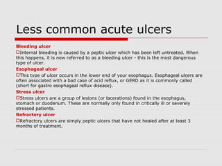 Less common acute ulcers
Bleeding ulcer
Internal bleeding is caused by a peptic ulcer which has been left untreated. When
this happens, it is now referred to as a bleeding ulcer - this is the most dangerous
type of ulcer.
Esophageal ulcer
This type of ulcer occurs in the lower end of your esophagus. Esophageal ulcers are
often associated with a bad case of acid reflux, or GERD as it is commonly called
(short for gastro esophageal reflux disease).
Stress ulcer
Stress ulcers are a group of lesions (or lacerations) found in the esophagus,
stomach or duodenum. These are normally only found in critically ill or severely
stressed patients.
Refractory ulcer
Refractory ulcers are simply peptic ulcers that have not healed after at least 3
months of treatment.
 