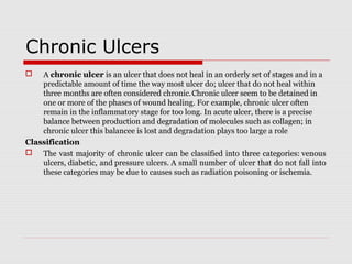 Chronic Ulcers
 A chronic ulcer is an ulcer that does not heal in an orderly set of stages and in a 
predictable amount of time the way most ulcer do; ulcer that do not heal within 
three months are often considered chronic. 
Chronic ulcer seem to be detained in 
one or more of the phases of wound healing. For example, chronic ulcer often 
remain in the inflammatory stage for too long. In acute ulcer, there is a precise 
balance between production and degradation of molecules such as collagen; in 
chronic ulcer this balancee is lost and degradation plays too large a role
Classification
 The vast majority of chronic ulcer can be classified into three categories: venous 
ulcers, diabetic, and pressure ulcers. A small number of ulcer that do not fall into 
these categories may be due to causes such as radiation poisoning or ischemia.
 