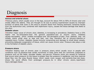 Venous and arterial ulcers
Venous ulcers, which usually occur in the legs, account for about 70% to 90% of chronic ulcer and
mostly affect the elderly. They are thought to be due to venous hypertension caused by improper
function of valves that exist in the veins to prevent blood from flowing backward. Ischemia results
from the dysfunction and, combined with reperfusion injury, causes the tissue damage that leads to
the ulcer.
Diabetic ulcers
Another major cause of chronic ulcer, diabetes, is increasing in prevalence. Diabetics have a 15%
higher risk for amputation than the general population due to chronic ulcers. Diabetes
causes neuropathy, which inhibits nociception and the perception of pain. Thus patients may not
initially notice small ulcer to legs and feet, and may therefore fail to prevent infection or
repeated injury. Further, diabetes causes immune compromise and damage to small blood vessels,
preventing adequate oxygenation of tissue, which can cause chronic ulcer. Pressure also plays a role
in the formation of diabetic ulcers.
Pressure ulcers
Another leading type of chronic ulcer is pressure ulcers, which usually occur in people with
conditions such as paralysis that inhibit movement of body parts that are commonly subjected to
pressure such as the heels, shoulder blades, and sacrum. Pressure ulcers are caused by ischemia
that occurs when pressure on the tissue is greater than the pressure in capillaries, and thus restricts
blood flow into the area. Muscle tissue, which needs more oxygen and nutrients than skin does,
shows the worst effects from prolonged pressure. As in other chronic ulcers, reperfusion
injury damages tissue.
Diagnosis
 