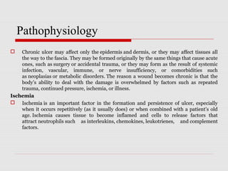 Chronic ulcer may affect only the epidermis and dermis, or they may affect tissues all 
the way to the fascia. They may be formed originally by the same things that cause acute 
ones, such as surgery or accidental trauma, or they may form as the result of systemic 
infection,  vascular,  immune,  or  nerve  insufficiency,  or  comorbidities  such 
as neoplasias or metabolic disorders. The reason a wound becomes chronic is that the 
body’s  ability  to  deal  with  the  damage  is  overwhelmed  by  factors  such  as  repeated 
trauma, continued pressure, ischemia, or illness.
Ischemia
 Ischemia is  an  important  factor  in  the  formation  and  persistence  of  ulcer,  especially 
when it occurs repetitively (as it usually does) or when combined with a patient’s old 
age. Ischemia  causes  tissue  to  become  inflamed  and  cells  to  release  factors  that 
attract neutrophils such  as interleukins, chemokines, leukotrienes,  and complement 
factors.
Pathophysiology
 