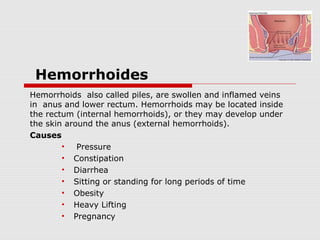 Hemorrhoides
Hemorrhoids also called piles, are swollen and inflamed veins
in anus and lower rectum. Hemorrhoids may be located inside
the rectum (internal hemorrhoids), or they may develop under
the skin around the anus (external hemorrhoids).
Causes
• Pressure
• Constipation
• Diarrhea
• Sitting or standing for long periods of time
• Obesity
• Heavy Lifting
• Pregnancy
 