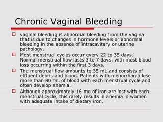Chronic Vaginal Bleeding
 vaginal bleeding is abnormal bleeding from the vagina
that is due to changes in hormone levels or abnormal
bleeding in the absence of intracavitary or uterine
pathology.
 Most menstrual cycles occur every 22 to 35 days.
Normal menstrual flow lasts 3 to 7 days, with most blood
loss occurring within the first 3 days.
 The menstrual flow amounts to 35 mL and consists of
effluent debris and blood. Patients with menorrhagia lose
more than 80 mL of blood with each menstrual cycle and
often develop anemia.
 Although approximately 16 mg of iron are lost with each
menstrual cycle, this rarely results in anemia in women
with adequate intake of dietary iron.
 