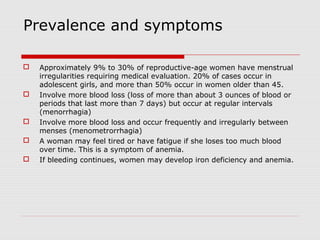 Prevalence and symptoms
 Approximately 9% to 30% of reproductive-age women have menstrual
irregularities requiring medical evaluation. 20% of cases occur in
adolescent girls, and more than 50% occur in women older than 45.
 Involve more blood loss (loss of more than about 3 ounces of blood or
periods that last more than 7 days) but occur at regular intervals
(menorrhagia)
 Involve more blood loss and occur frequently and irregularly between
menses (menometrorrhagia)
 A woman may feel tired or have fatigue if she loses too much blood
over time. This is a symptom of anemia.
 If bleeding continues, women may develop iron deficiency and anemia.
 