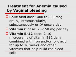 Treatment for Anemia caused
by Vaginal bleeding
 Folic acid dose: 400 to 800 mcg
orally, intramuscularly,
subcutaneously or IV once a day
 Vitamin C dose: 75-150 mg per day
 Vitamin B-12 dose: 2-10
micrograms of vitamin B12 daily
combined with iron and/or folic acid
for up to 16 weeks and other
vitamins that help build red blood
cells.
 