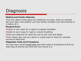 Diagnosis
Medical and Family Histories
Let your doctor know about any medicines you take, what you typically
eat (your diet), and whether you have family members who have anemia or
a history of it.
Physical Exam
Listen to your heart for a rapid or irregular heartbeat
Listen to your lungs for rapid or uneven breathing
Feel your abdomen to check the size of your liver and spleen
Your doctor also may do a pelvic or rectal exam to check for common
sources of blood loss.
Diagnostic Tests and Procedures
You may have various blood tests and other tests or procedures to find out
what type of anemia you have and how severe it is.
 