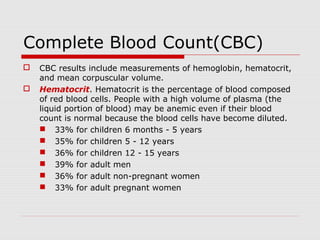 Complete Blood Count(CBC)
 CBC results include measurements of hemoglobin, hematocrit,
and mean corpuscular volume.
 Hematocrit. Hematocrit is the percentage of blood composed
of red blood cells. People with a high volume of plasma (the
liquid portion of blood) may be anemic even if their blood
count is normal because the blood cells have become diluted.
 33% for children 6 months - 5 years
 35% for children 5 - 12 years
 36% for children 12 - 15 years
 39% for adult men
 36% for adult non-pregnant women
 33% for adult pregnant women
 