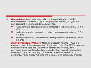  Hemoglobin. Anemia is generally considered when hemoglobin
concentrations fall below 11 g/dL for pregnant women, 12 g/dL for
non-pregnant women, and 13 g/dL for men.
 Mild anemia is considered when hemoglobin is between 9.5 - 13.0
g/dL
 Moderate anemia is considered when hemoglobin is between 8.0 -
9.5 g/dL
 Severe anemia is considered for hemoglobin concentrations below
8.0 g/dL
 Mean Corpuscular Volume. Mean corpuscular volume (MCV) is a
measurement of the average size of red blood cells. The MCV increases
when red blood cells are larger than normal (macrocytic) and
decreases when red blood cells are smaller than normal (microcytic).
Macrocytic cells can be a sign of anemia caused by vitamin B12
deficiency, while microcytic cells are a sign of iron-deficiency anemia.
 